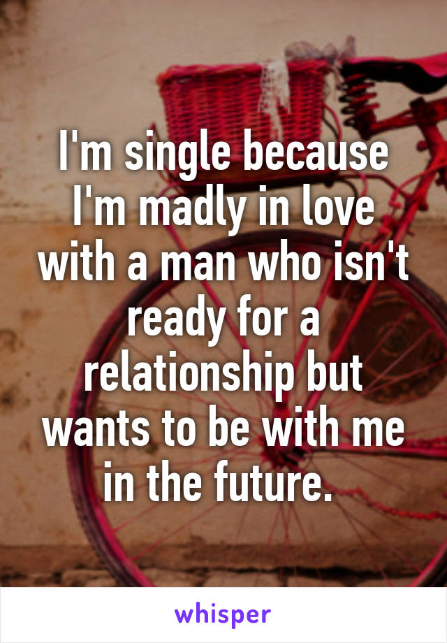 I'm single because I'm madly in love with a man who isn't ready for a relationship but wants to be with me in the future. 