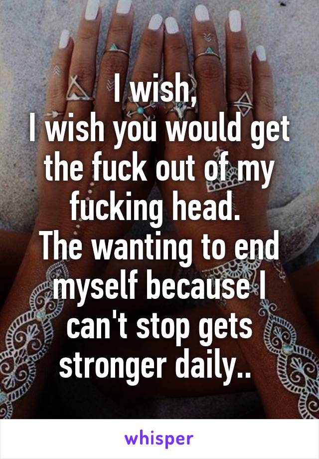 I wish, 
I wish you would get the fuck out of my fucking head. 
The wanting to end myself because I can't stop gets stronger daily.. 