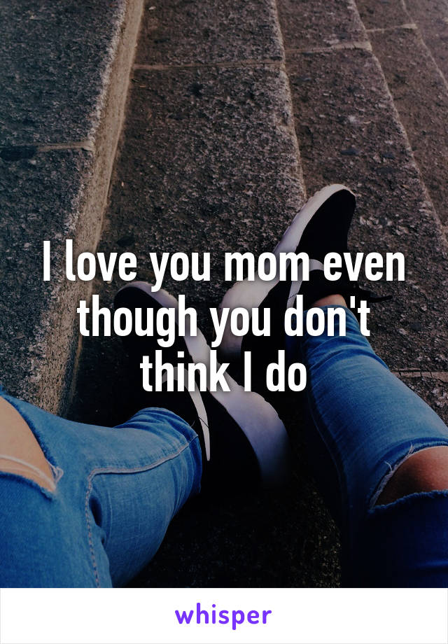 I love you mom even though you don't think I do