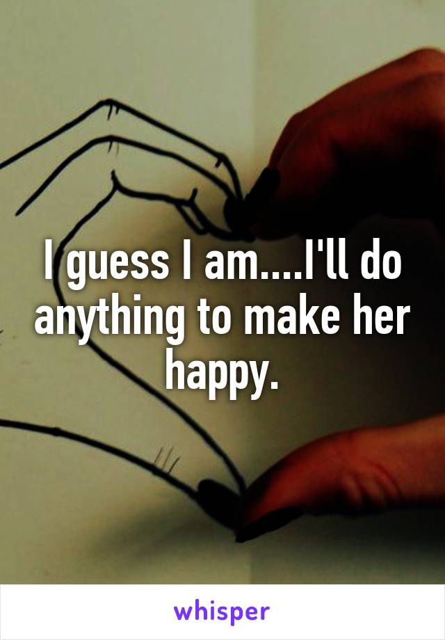 I guess I am....I'll do anything to make her happy.
