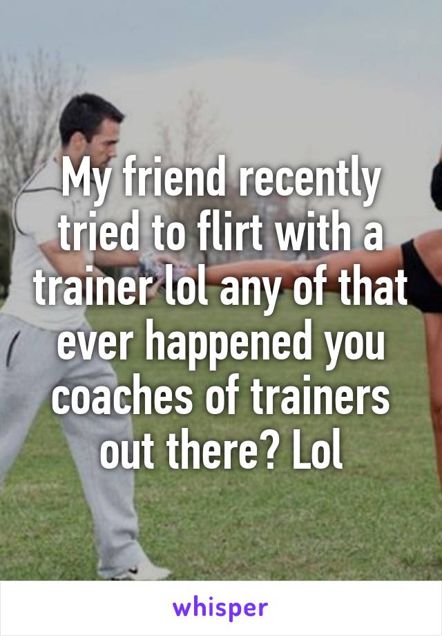 My friend recently tried to flirt with a trainer lol any of that ever happened you coaches of trainers out there? Lol