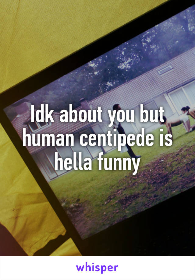 Idk about you but human centipede is hella funny