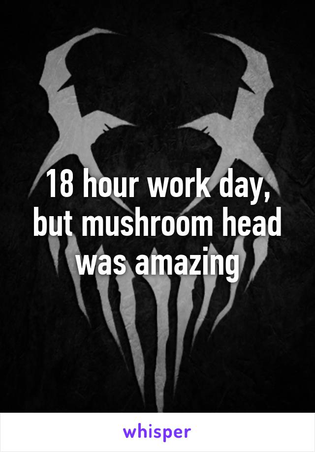 18 hour work day, but mushroom head was amazing