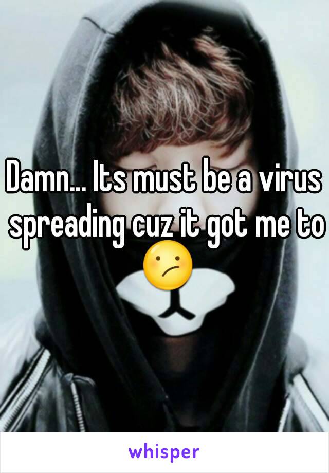 Damn... Its must be a virus spreading cuz it got me to 😕