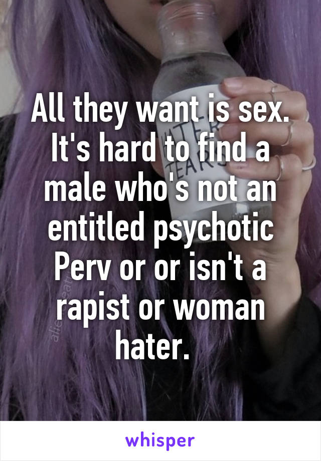 All they want is sex. It's hard to find a male who's not an entitled psychotic Perv or or isn't a rapist or woman hater.  