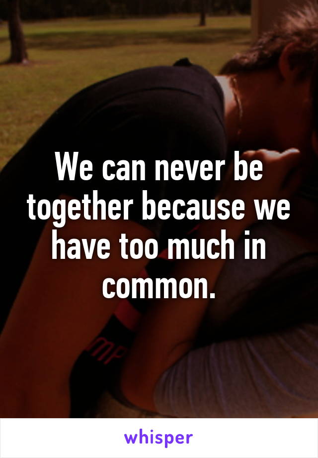 We can never be together because we have too much in common.