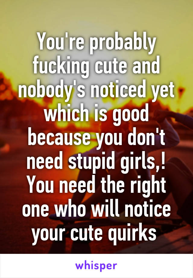 You're probably fucking cute and nobody's noticed yet which is good because you don't need stupid girls,! You need the right one who will notice your cute quirks 