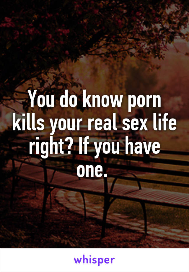 You do know porn kills your real sex life right? If you have one. 