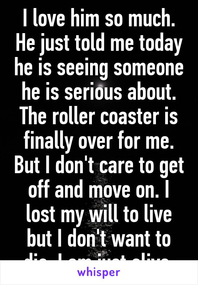 I love him so much. He just told me today he is seeing someone he is serious about. The roller coaster is finally over for me. But I don't care to get off and move on. I lost my will to live but I don't want to die. I am just alive.