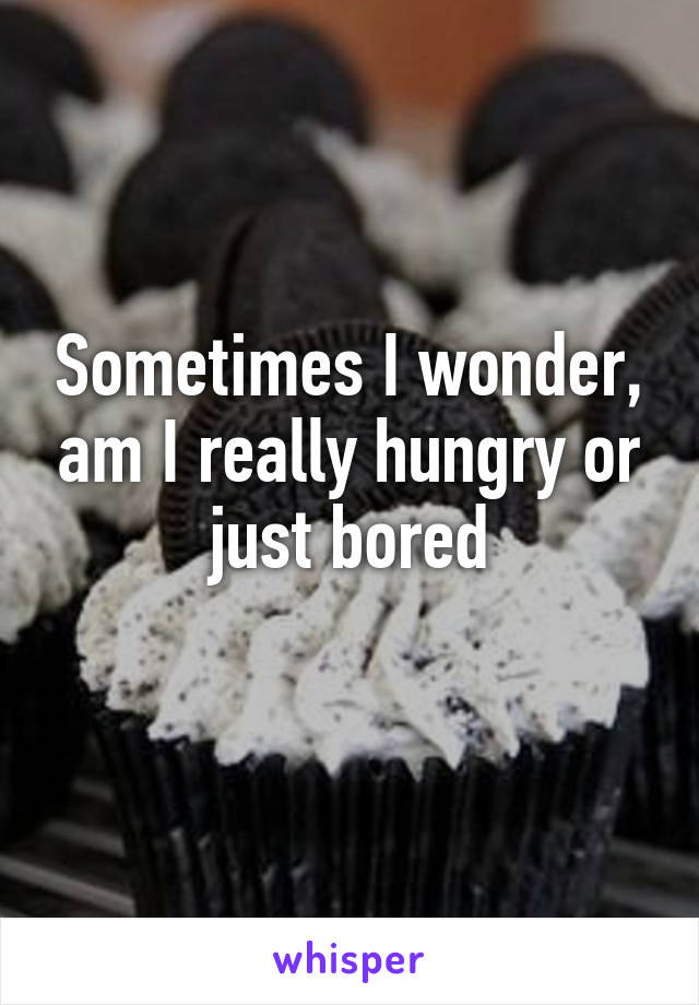 Sometimes I wonder, am I really hungry or just bored
