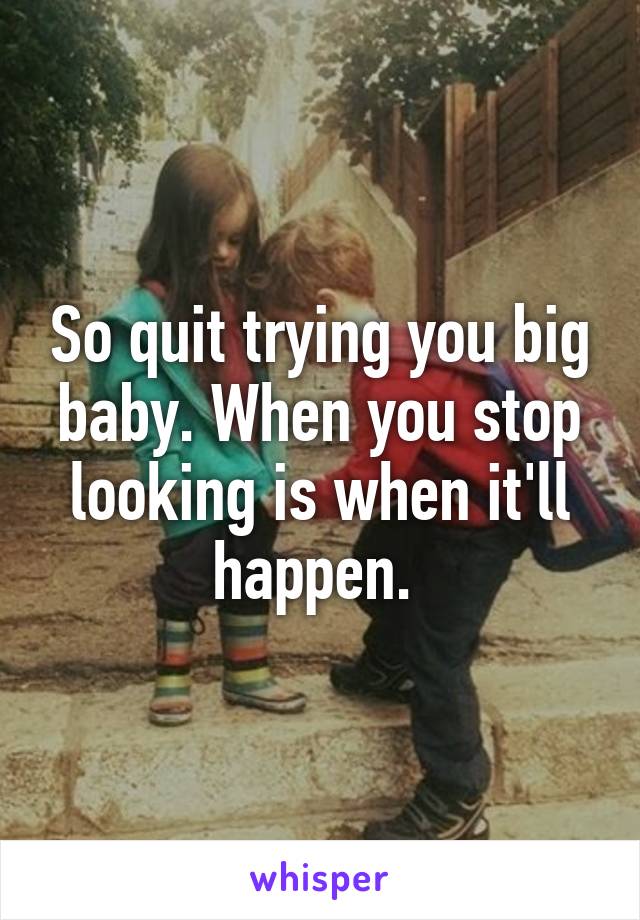 So quit trying you big baby. When you stop looking is when it'll happen. 