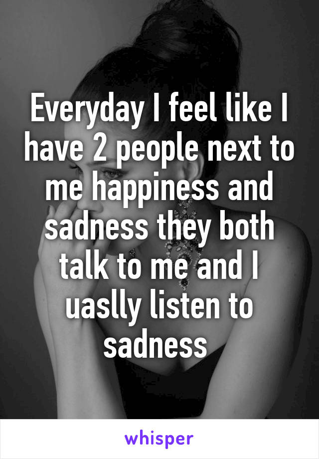 Everyday I feel like I have 2 people next to me happiness and sadness they both talk to me and I uaslly listen to sadness 