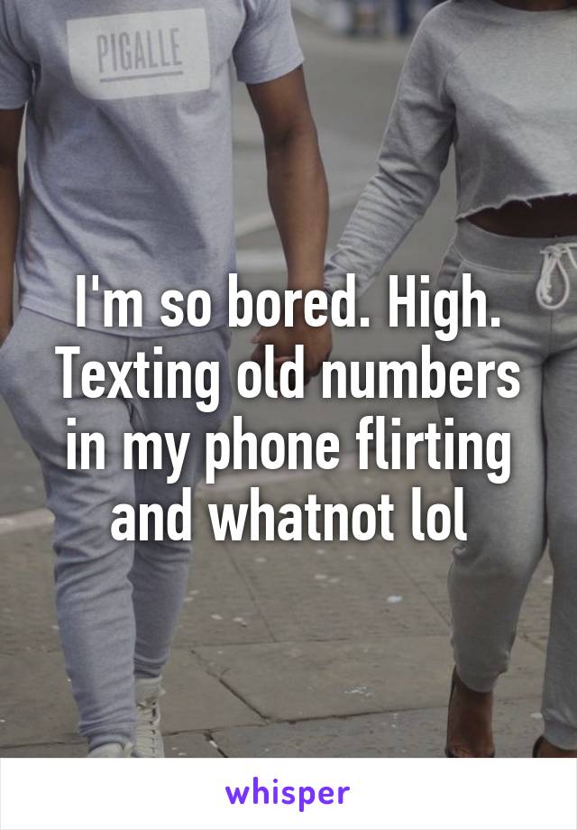 I'm so bored. High. Texting old numbers in my phone flirting and whatnot lol