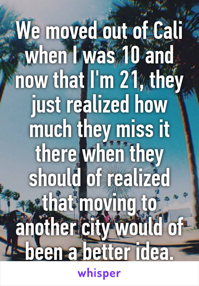 We moved out of Cali when I was 10 and now that I'm 21, they just realized how much they miss it there when they should of realized that moving to another city would of been a better idea.