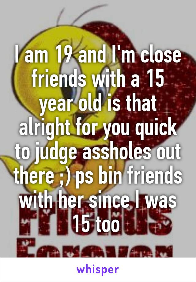 I am 19 and I'm close friends with a 15 year old is that alright for you quick to judge assholes out there ;) ps bin friends with her since I was 15 too 