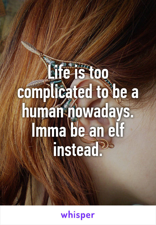 Life is too complicated to be a human nowadays. Imma be an elf instead.