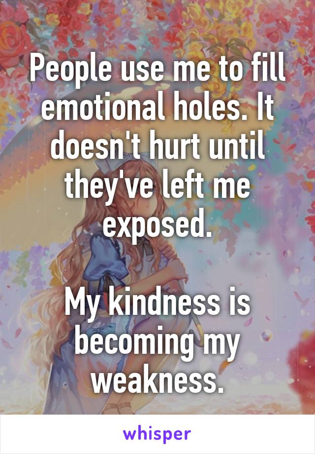 People use me to fill emotional holes. It doesn't hurt until they've left me exposed.

My kindness is becoming my weakness.