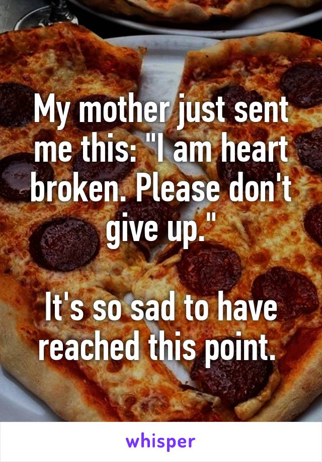 My mother just sent me this: "I am heart broken. Please don't give up."

It's so sad to have reached this point. 