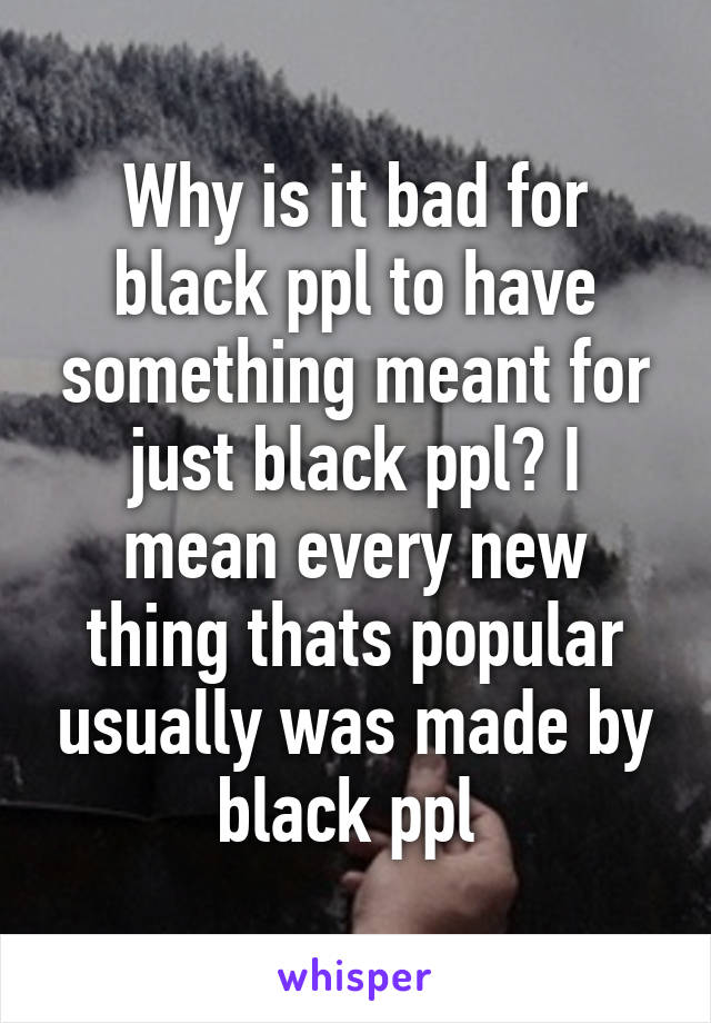 Why is it bad for black ppl to have something meant for just black ppl? I mean every new thing thats popular usually was made by black ppl 