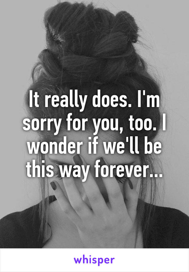 It really does. I'm sorry for you, too. I wonder if we'll be this way forever...