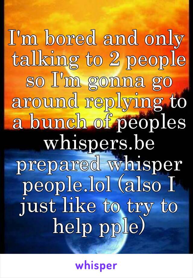 I'm bored and only talking to 2 people so I'm gonna go around replying to a bunch of peoples whispers.be prepared whisper people.lol (also I just like to try to help pple)