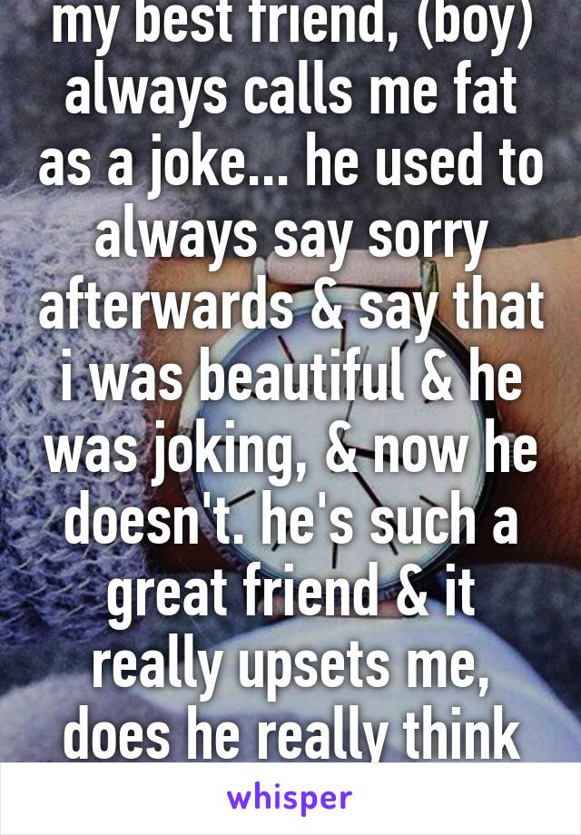 my best friend, (boy) always calls me fat as a joke... he used to always say sorry afterwards & say that i was beautiful & he was joking, & now he doesn't. he's such a great friend & it really upsets me, does he really think im fat?