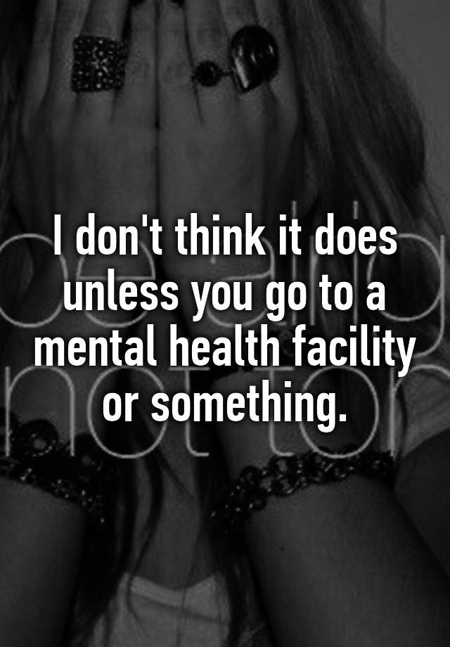 i-don-t-think-it-does-unless-you-go-to-a-mental-health-facility-or