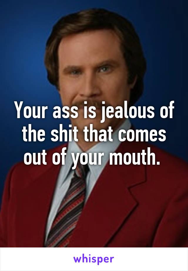 Your ass is jealous of the shit that comes out of your mouth. 