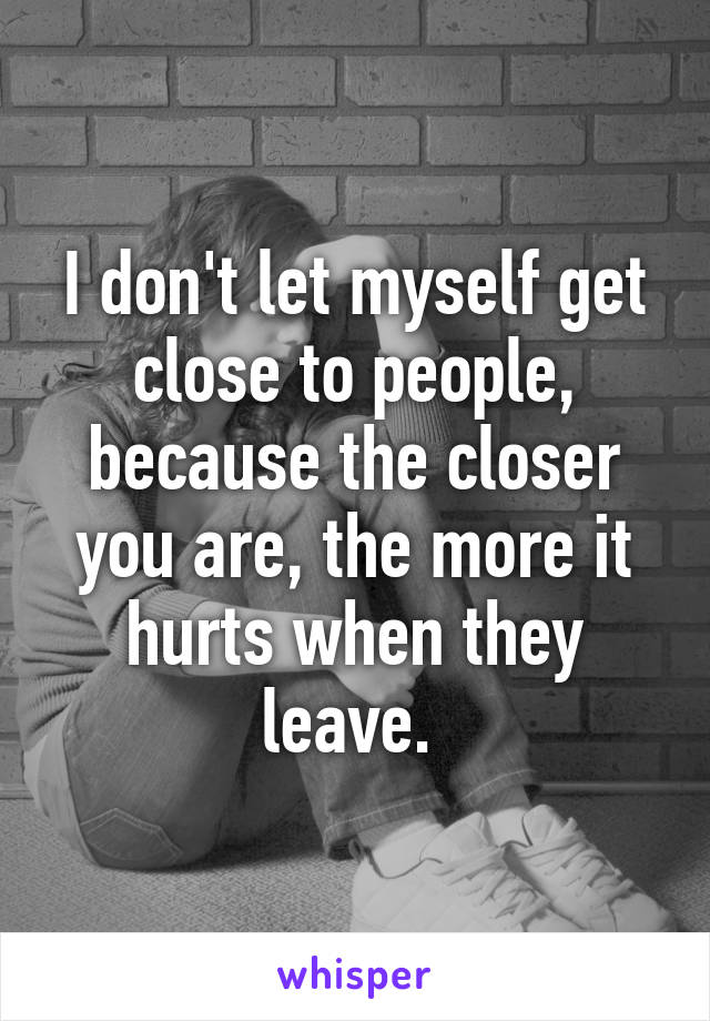 I don't let myself get close to people, because the closer you are, the more it hurts when they leave. 