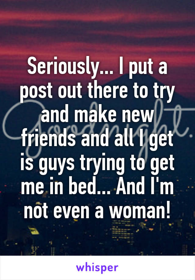 Seriously... I put a post out there to try and make new friends and all I get is guys trying to get me in bed... And I'm not even a woman!