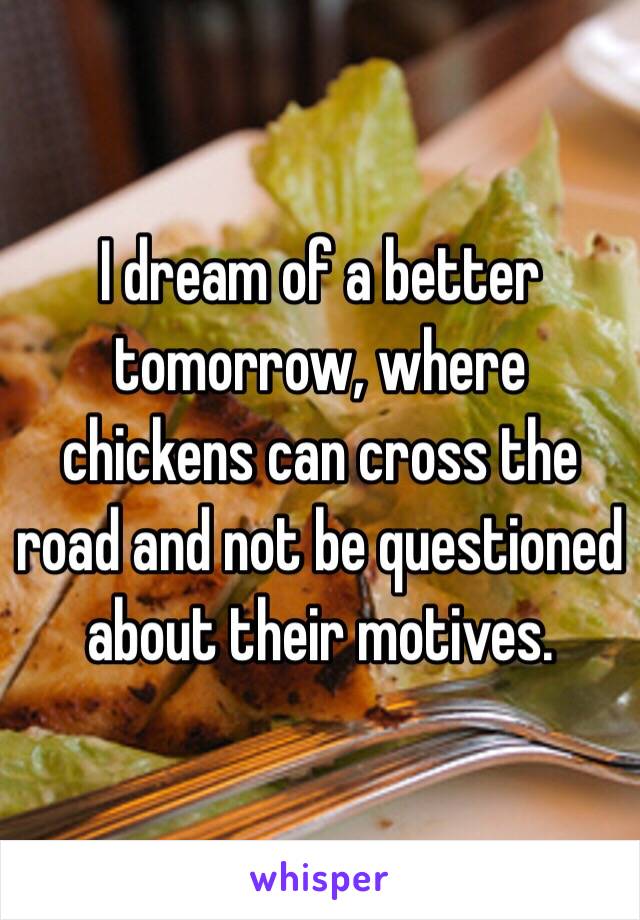 I dream of a better tomorrow, where chickens can cross the road and not be questioned about their motives.