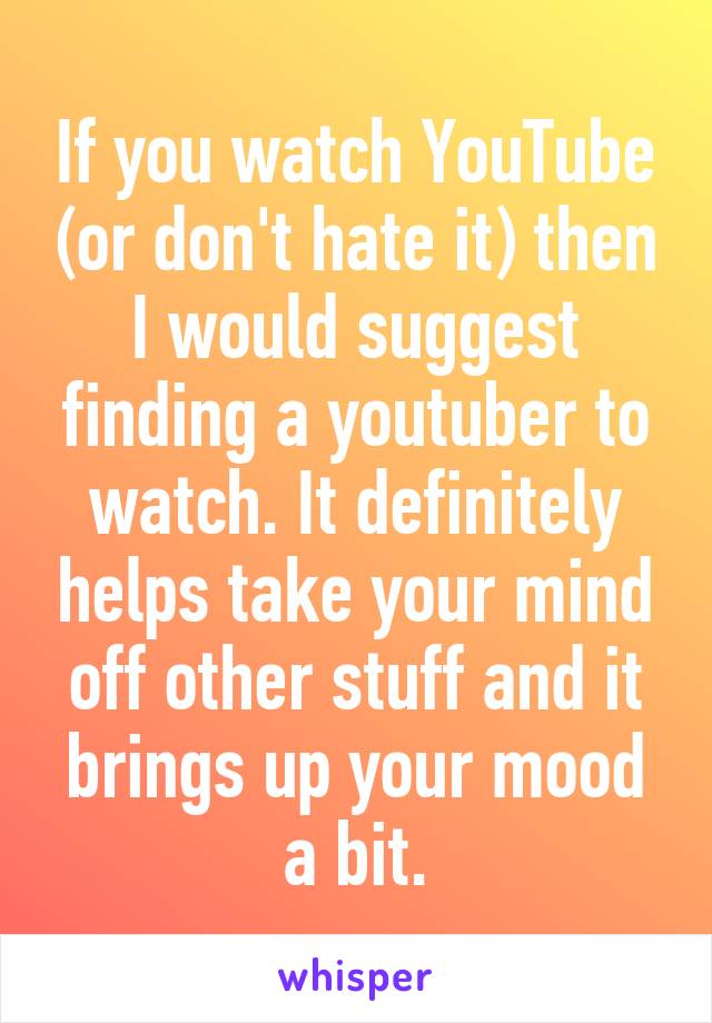 If you watch YouTube (or don't hate it) then I would suggest finding a youtuber to watch. It definitely helps take your mind off other stuff and it brings up your mood a bit.