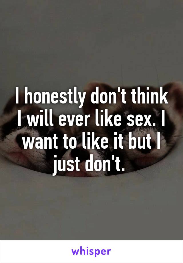 I honestly don't think I will ever like sex. I want to like it but I just don't. 