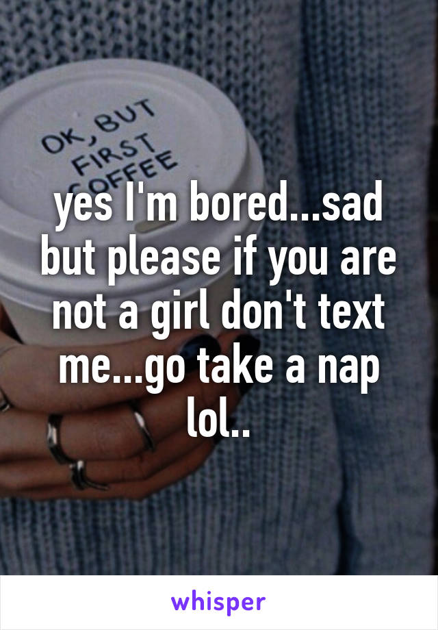 yes I'm bored...sad but please if you are not a girl don't text me...go take a nap lol..