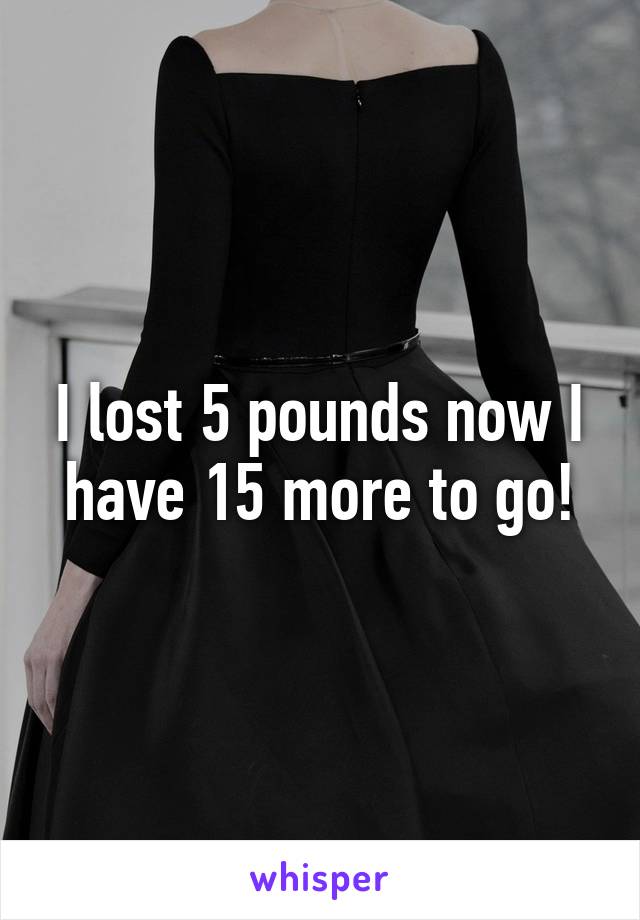 I lost 5 pounds now I have 15 more to go!