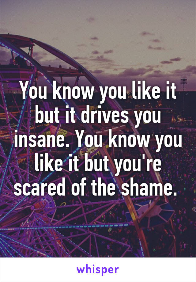 You know you like it but it drives you insane. You know you like it but you're scared of the shame. 