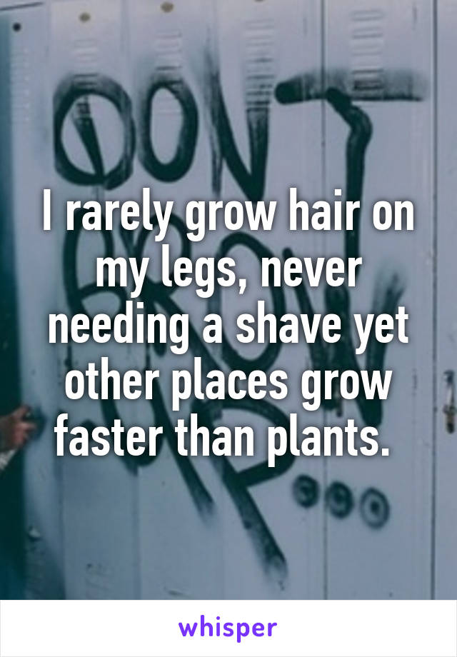 I rarely grow hair on my legs, never needing a shave yet other places grow faster than plants. 