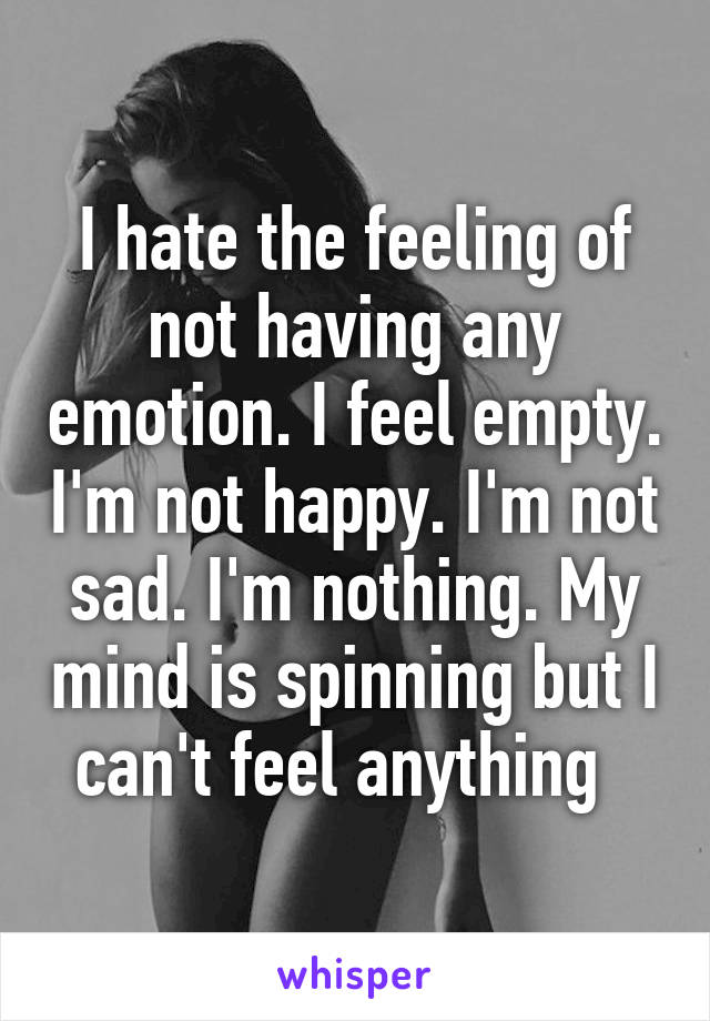 I hate the feeling of not having any emotion. I feel empty. I'm not happy. I'm not sad. I'm nothing. My mind is spinning but I can't feel anything  