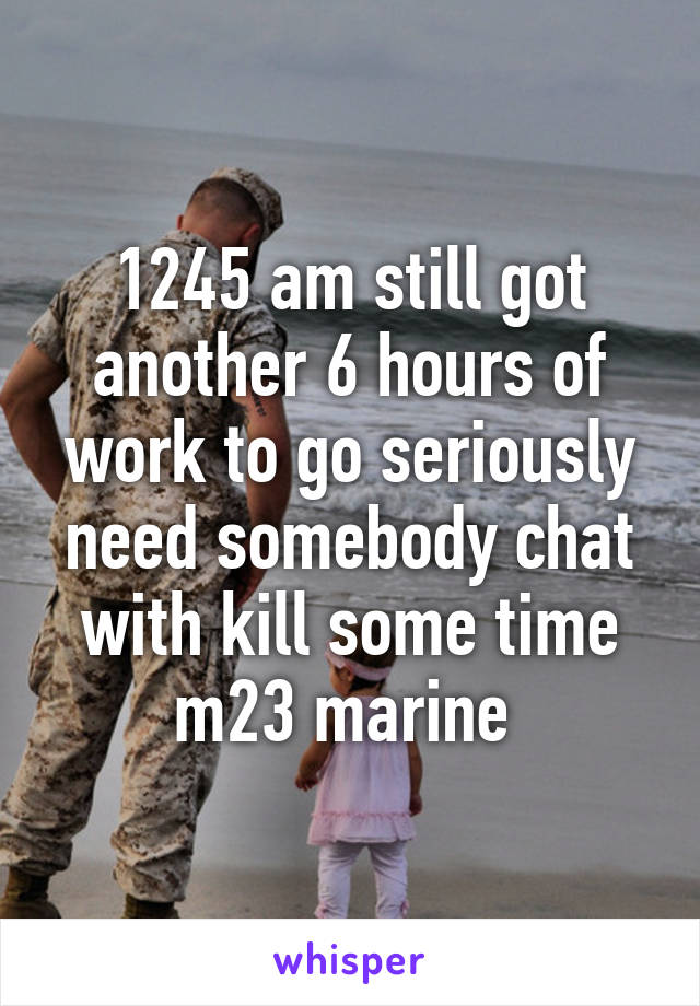 1245 am still got another 6 hours of work to go seriously need somebody chat with kill some time m23 marine 