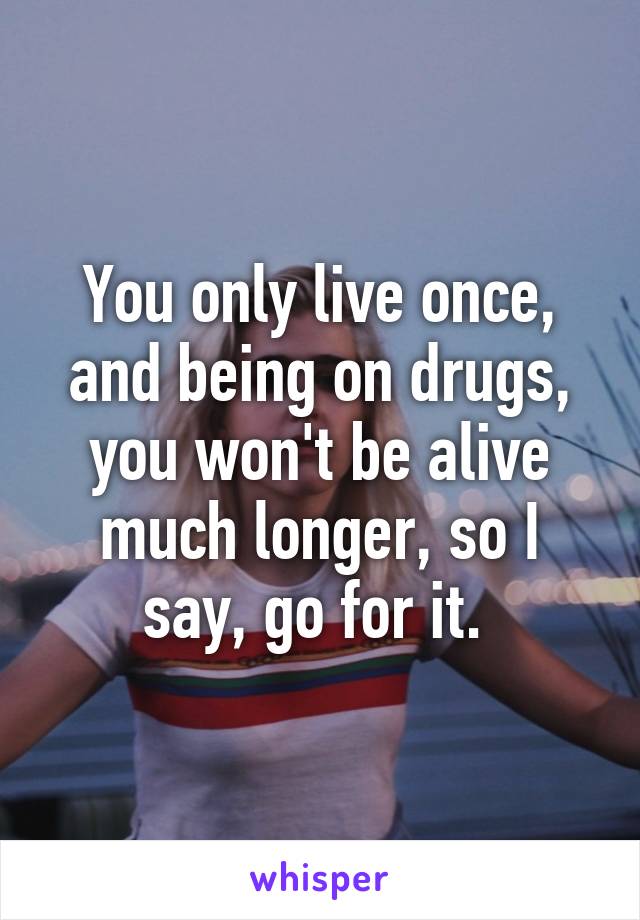 You only live once, and being on drugs, you won't be alive much longer, so I say, go for it. 