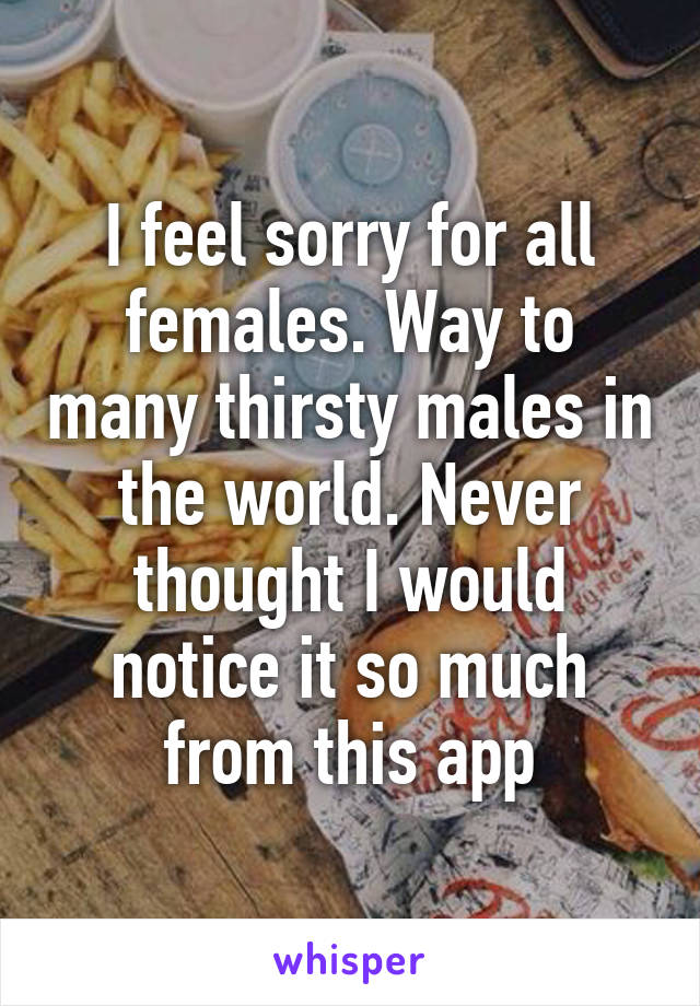 I feel sorry for all females. Way to many thirsty males in the world. Never thought I would notice it so much from this app