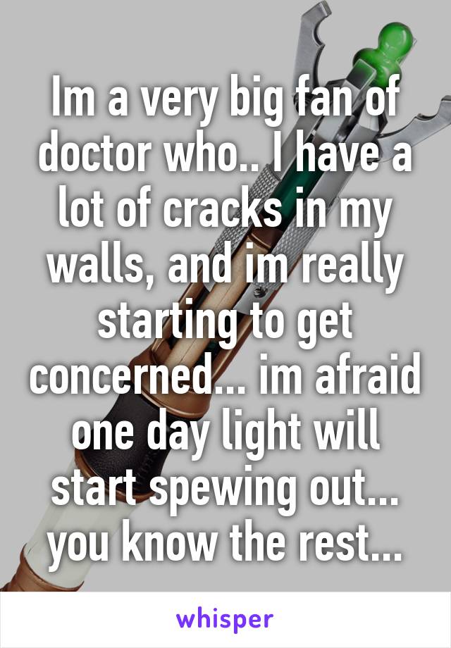 Im a very big fan of doctor who.. I have a lot of cracks in my walls, and im really starting to get concerned... im afraid one day light will start spewing out... you know the rest...