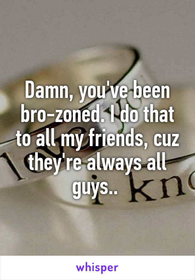 Damn, you've been bro-zoned. I do that to all my friends, cuz they're always all guys.. 