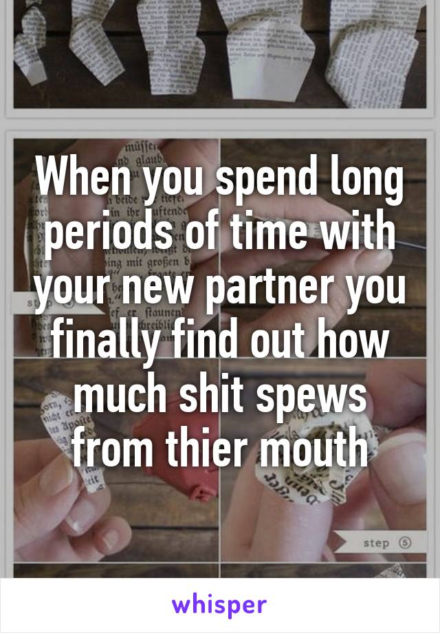 When you spend long periods of time with your new partner you finally find out how much shit spews from thier mouth