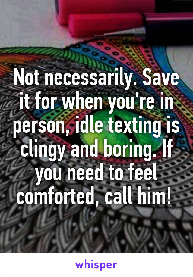 Not necessarily. Save it for when you're in person, idle texting is clingy and boring. If you need to feel comforted, call him! 