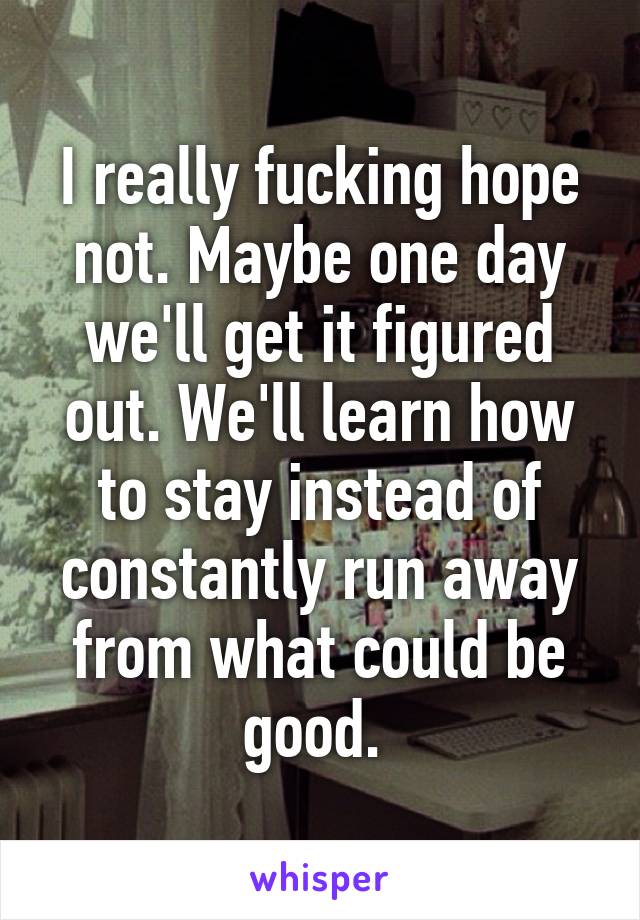 I really fucking hope not. Maybe one day we'll get it figured out. We'll learn how to stay instead of constantly run away from what could be good. 