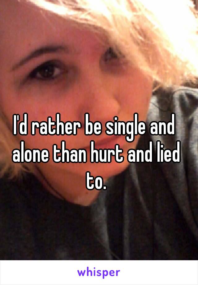 I'd rather be single and alone than hurt and lied to.