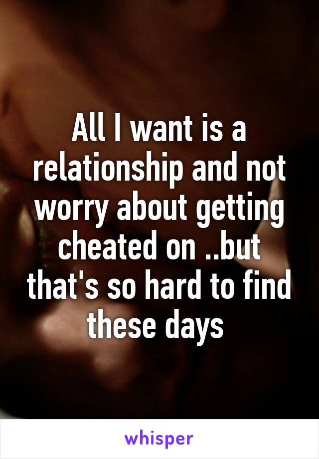 All I want is a relationship and not worry about getting cheated on ..but that's so hard to find these days 