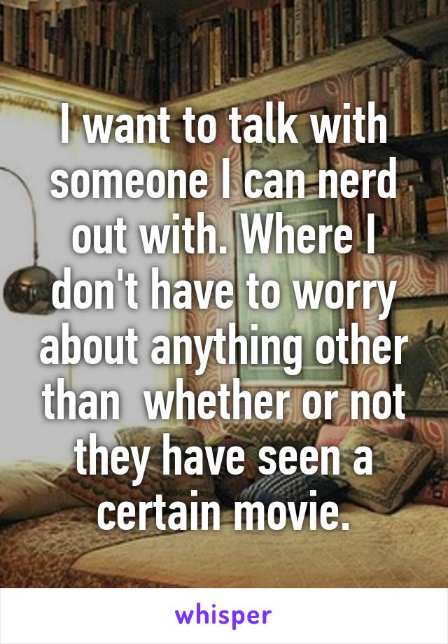 I want to talk with someone I can nerd out with. Where I don't have to worry about anything other than  whether or not they have seen a certain movie.