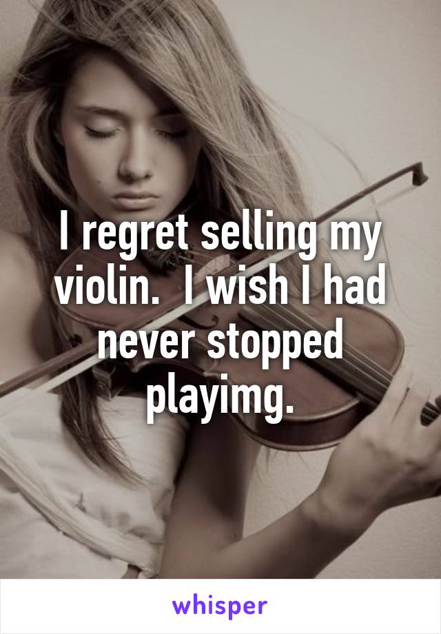 I regret selling my violin.  I wish I had never stopped playimg.